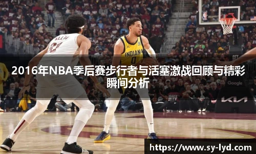 2016年NBA季后赛步行者与活塞激战回顾与精彩瞬间分析